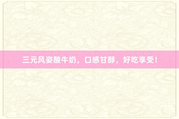 三元风姿酸牛奶，口感甘醇，好吃享受！